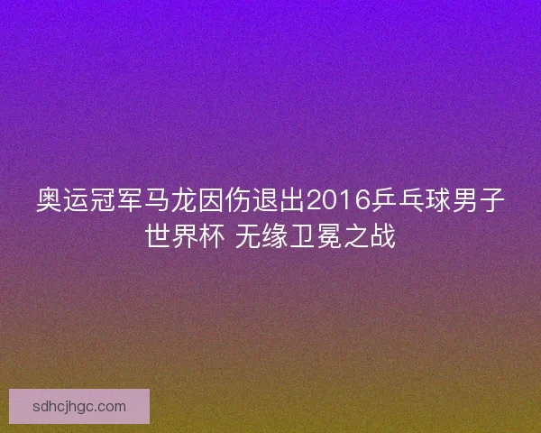 奥运冠军马龙因伤退出2016乒乓球男子世界杯 无缘卫冕之战
