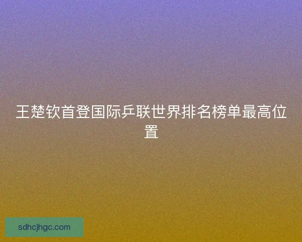 王楚钦首登国际乒联世界排名榜单最高位置 王楚钦首登国际乒联世界排名榜单最高位置
