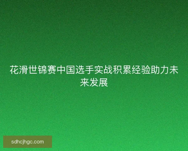 花滑世锦赛中国选手实战积累经验助力未来发展 花滑世锦赛中国选手实战积累经验助力未来发展