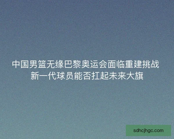 中国男篮无缘巴黎奥运会面临重建挑战 新一代球员能否扛起未来大旗