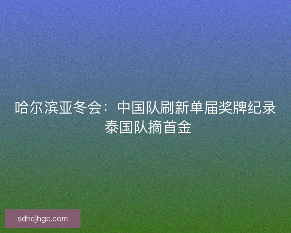 哈尔滨亚冬会：中国队刷新单届奖牌纪录 泰国队摘首金