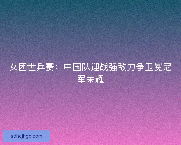 女团世乒赛：中国队迎战强敌力争卫冕冠军荣耀