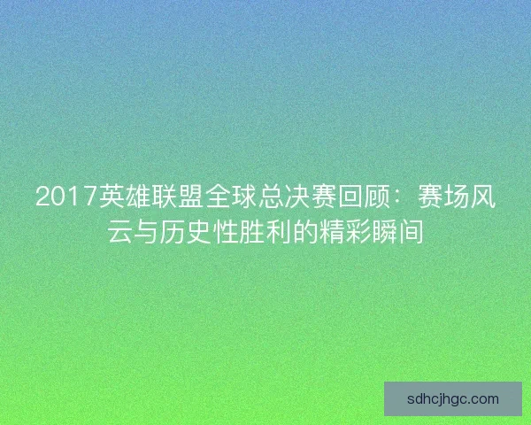 2017英雄联盟全球总决赛回顾:赛场风云与历史性胜利的精彩瞬间 2017英雄联盟全球总决赛回顾:赛场风云与历史性胜利的精彩瞬间