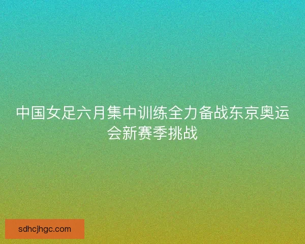 中国女足六月集中训练全力备战东京奥运会新赛季挑战