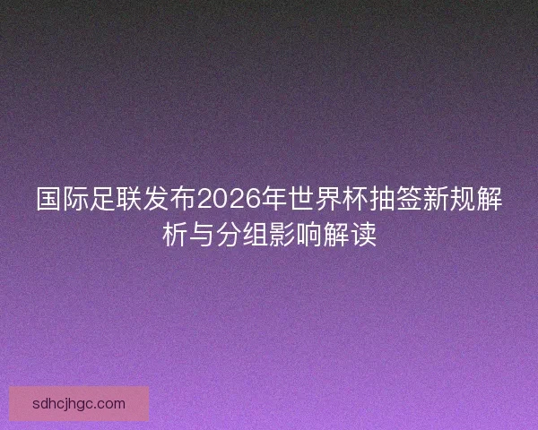 国际足联发布2026年世界杯抽签新规解析与分组影响解读 国际足联发布2026年世界杯抽签新规解析与分组影响解读