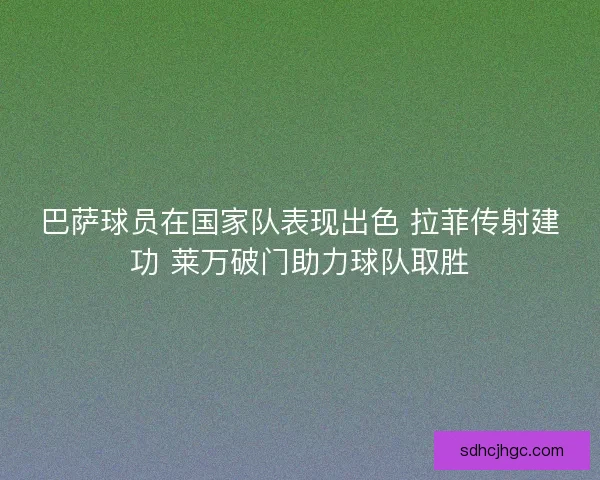 巴萨球员在国家队表现出色 拉菲传射建功 莱万破门助力球队取胜
