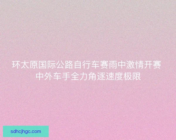 环太原国际公路自行车赛雨中激情开赛 中外车手全力角逐速度极限 环太原国际公路自行车赛雨中激情开赛 中外车手全力角逐速度极限