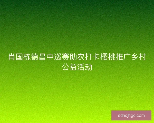 肖国栋德昌中巡赛助农打卡樱桃推广乡村公益活动 肖国栋德昌中巡赛助农打卡樱桃推广乡村公益活动
