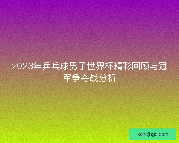 2023年乒乓球男子世界杯精彩回顾与冠军争夺战分析 2023年乒乓球男子世界杯精彩回顾与冠军争夺战分析