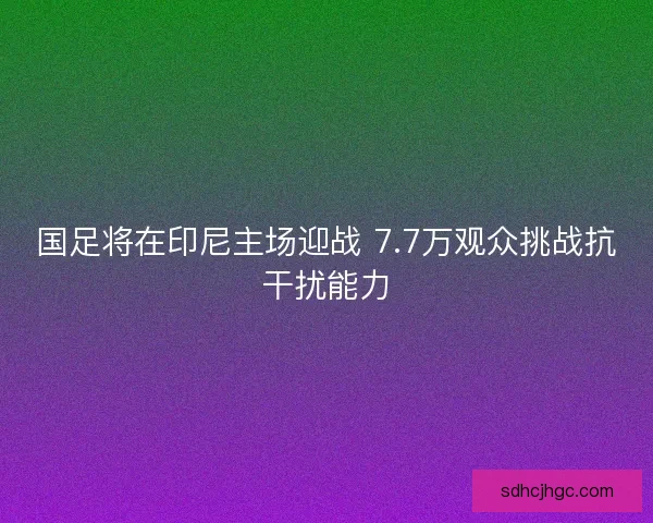 国足将在印尼主场迎战 7.7万观众挑战抗干扰能力