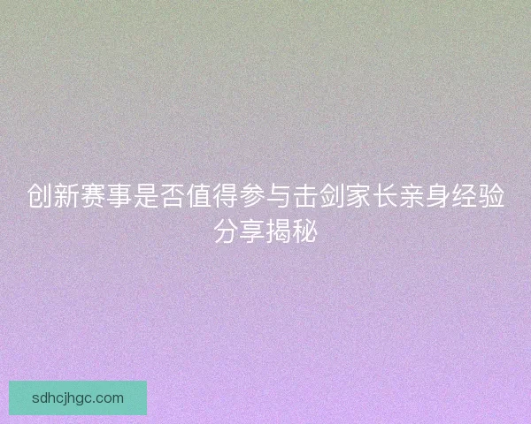 创新赛事是否值得参与击剑家长亲身经验分享揭秘