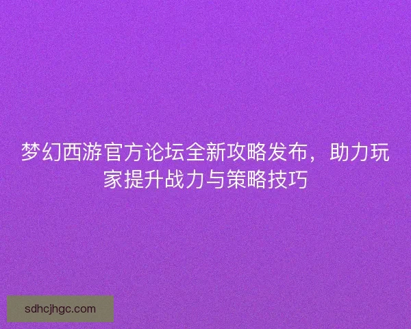 梦幻西游官方论坛全新攻略发布，助力玩家提升战力与策略技巧