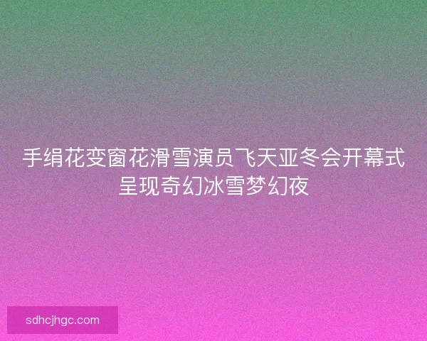 手绢花变窗花滑雪演员飞天亚冬会开幕式呈现奇幻冰雪梦幻夜 手绢花变窗花滑雪演员飞天亚冬会开幕式呈现奇幻冰雪梦幻夜