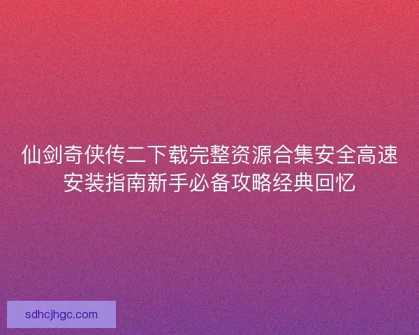 仙剑奇侠传二下载完整资源合集安全高速安装指南新手必备攻略经典回忆