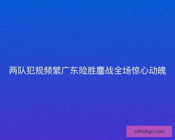 两队犯规频繁广东险胜鏖战全场惊心动魄