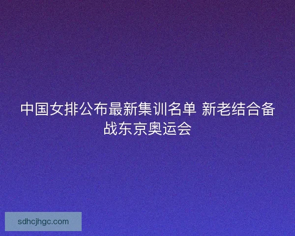 中国女排公布最新集训名单 新老结合备战东京奥运会 中国女排公布最新集训名单 新老结合备战东京奥运会