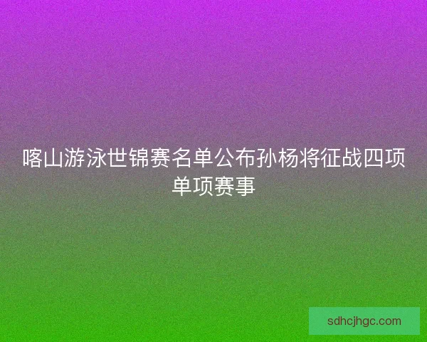 喀山游泳世锦赛名单公布孙杨将征战四项单项赛事