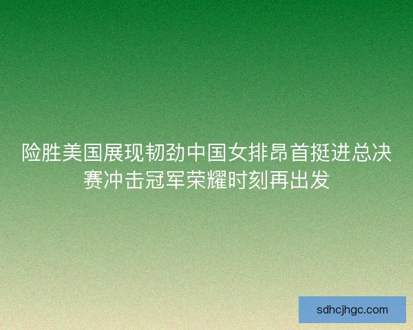 险胜美国展现韧劲中国女排昂首挺进总决赛冲击冠军荣耀时刻再出发 险胜美国展现韧劲中国女排昂首挺进总决赛冲击冠军荣耀时刻再出发
