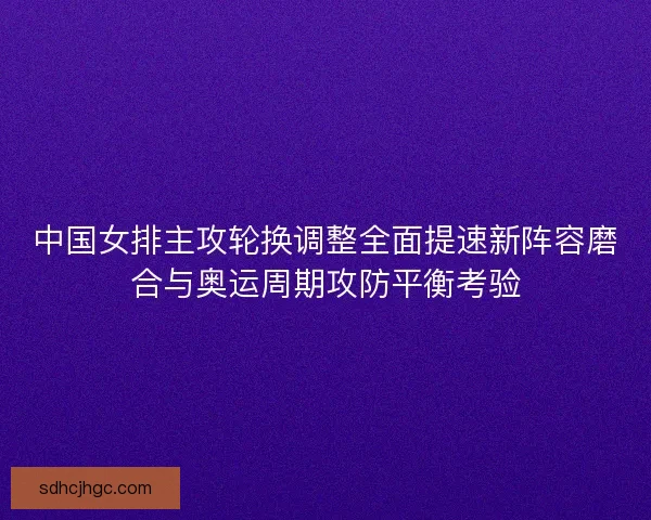 中国女排主攻轮换调整全面提速新阵容磨合与奥运周期攻防平衡考验